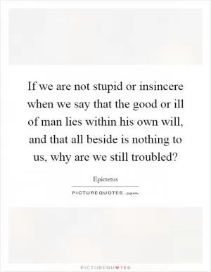 If we are not stupid or insincere when we say that the good or ill of man lies within his own will, and that all beside is nothing to us, why are we still troubled? Picture Quote #1