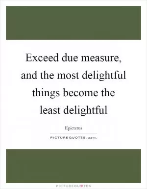 Exceed due measure, and the most delightful things become the least delightful Picture Quote #1
