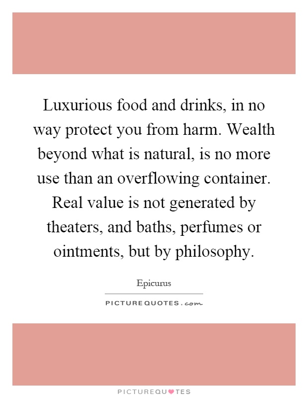 Luxurious food and drinks, in no way protect you from harm. Wealth beyond what is natural, is no more use than an overflowing container. Real value is not generated by theaters, and baths, perfumes or ointments, but by philosophy Picture Quote #1