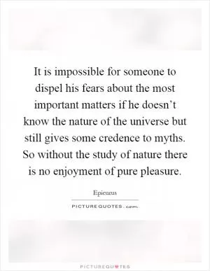 It is impossible for someone to dispel his fears about the most important matters if he doesn’t know the nature of the universe but still gives some credence to myths. So without the study of nature there is no enjoyment of pure pleasure Picture Quote #1