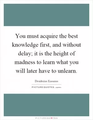 You must acquire the best knowledge first, and without delay; it is the height of madness to learn what you will later have to unlearn Picture Quote #1