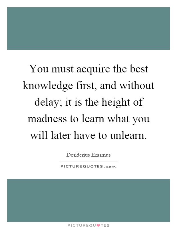 You must acquire the best knowledge first, and without delay; it is the height of madness to learn what you will later have to unlearn Picture Quote #1