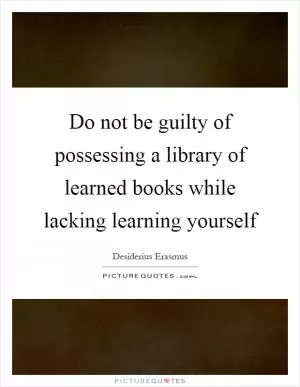 Do not be guilty of possessing a library of learned books while lacking learning yourself Picture Quote #1