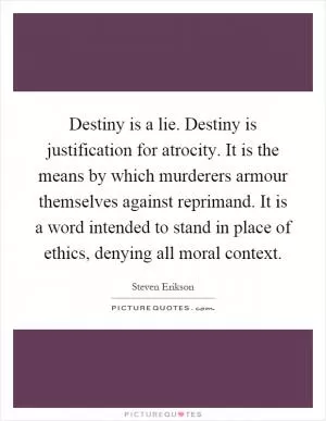 Destiny is a lie. Destiny is justification for atrocity. It is the means by which murderers armour themselves against reprimand. It is a word intended to stand in place of ethics, denying all moral context Picture Quote #1