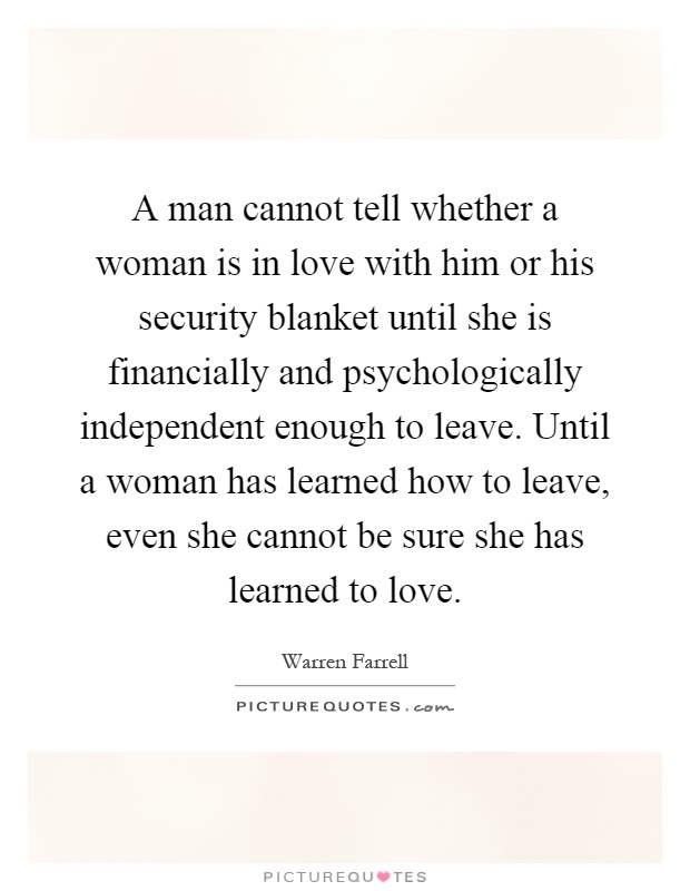 A man cannot tell whether a woman is in love with him or his security blanket until she is financially and psychologically independent enough to leave. Until a woman has learned how to leave, even she cannot be sure she has learned to love Picture Quote #1