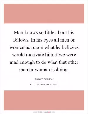 Man knows so little about his fellows. In his eyes all men or women act upon what he believes would motivate him if we were mad enough to do what that other man or woman is doing Picture Quote #1