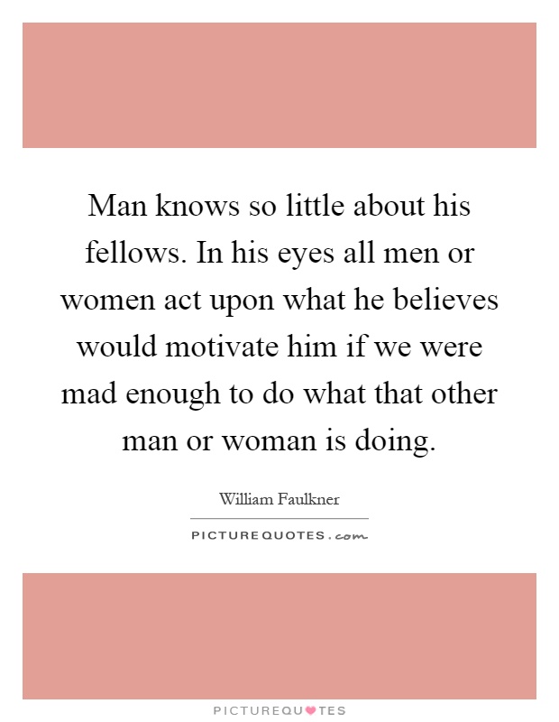 Man knows so little about his fellows. In his eyes all men or women act upon what he believes would motivate him if we were mad enough to do what that other man or woman is doing Picture Quote #1