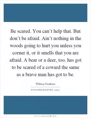 Be scared. You can’t help that. But don’t be afraid. Ain’t nothing in the woods going to hurt you unless you corner it, or it smells that you are afraid. A bear or a deer, too, has got to be scared of a coward the same as a brave man has got to be Picture Quote #1