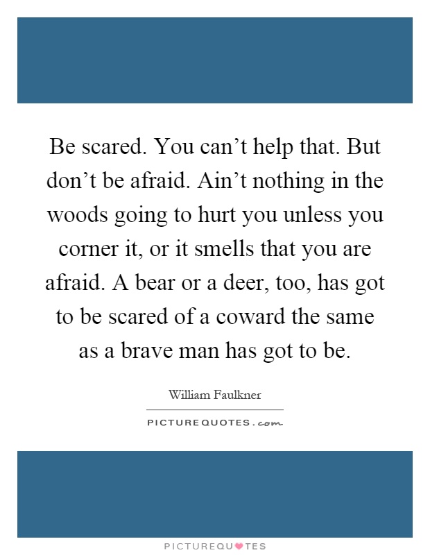 Be scared. You can't help that. But don't be afraid. Ain't nothing in the woods going to hurt you unless you corner it, or it smells that you are afraid. A bear or a deer, too, has got to be scared of a coward the same as a brave man has got to be Picture Quote #1