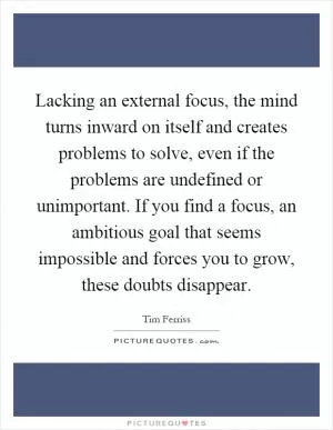 Lacking an external focus, the mind turns inward on itself and creates problems to solve, even if the problems are undefined or unimportant. If you find a focus, an ambitious goal that seems impossible and forces you to grow, these doubts disappear Picture Quote #1