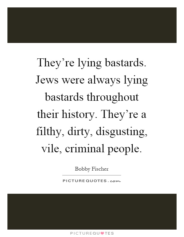 They're lying bastards. Jews were always lying bastards throughout their history. They're a filthy, dirty, disgusting, vile, criminal people Picture Quote #1