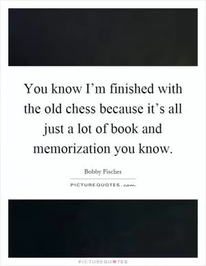You know I’m finished with the old chess because it’s all just a lot of book and memorization you know Picture Quote #1