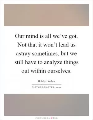 Our mind is all we’ve got. Not that it won’t lead us astray sometimes, but we still have to analyze things out within ourselves Picture Quote #1