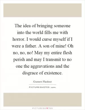 The idea of bringing someone into the world fills me with horror. I would curse myself if I were a father. A son of mine! Oh no, no, no! May my entire flesh perish and may I transmit to no one the aggravations and the disgrace of existence Picture Quote #1