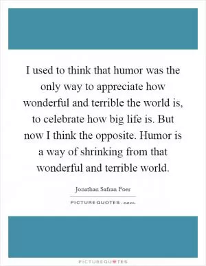 I used to think that humor was the only way to appreciate how wonderful and terrible the world is, to celebrate how big life is. But now I think the opposite. Humor is a way of shrinking from that wonderful and terrible world Picture Quote #1