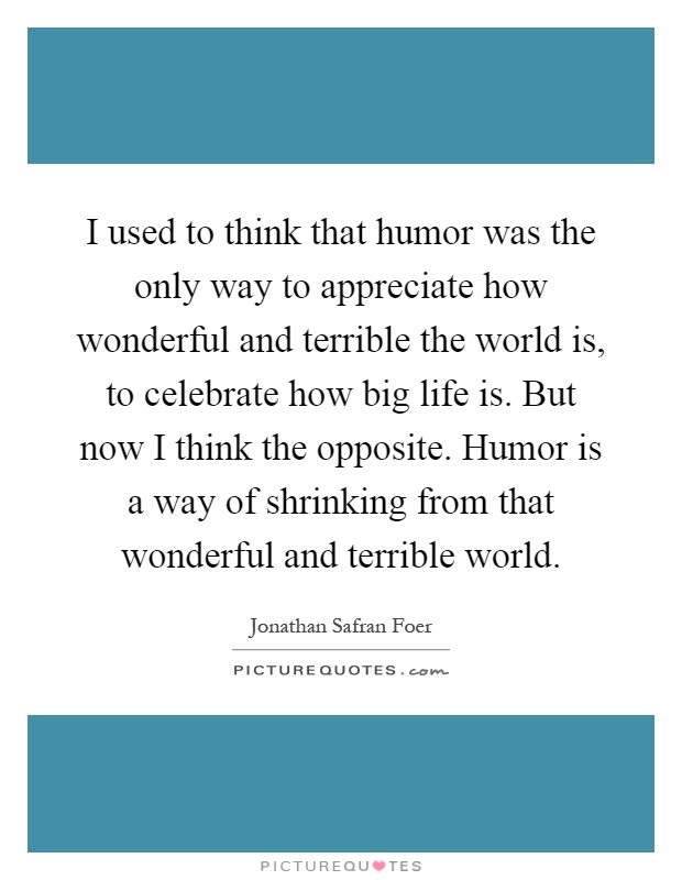 I used to think that humor was the only way to appreciate how wonderful and terrible the world is, to celebrate how big life is. But now I think the opposite. Humor is a way of shrinking from that wonderful and terrible world Picture Quote #1