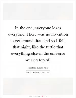 In the end, everyone loses everyone. There was no invention to get around that, and so I felt, that night, like the turtle that everything else in the universe was on top of Picture Quote #1