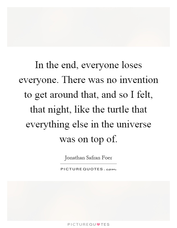 In the end, everyone loses everyone. There was no invention to get around that, and so I felt, that night, like the turtle that everything else in the universe was on top of Picture Quote #1