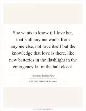 She wants to know if I love her, that’s all anyone wants from anyone else, not love itself but the knowledge that love is there, like new batteries in the flashlight in the emergency kit in the hall closet Picture Quote #1
