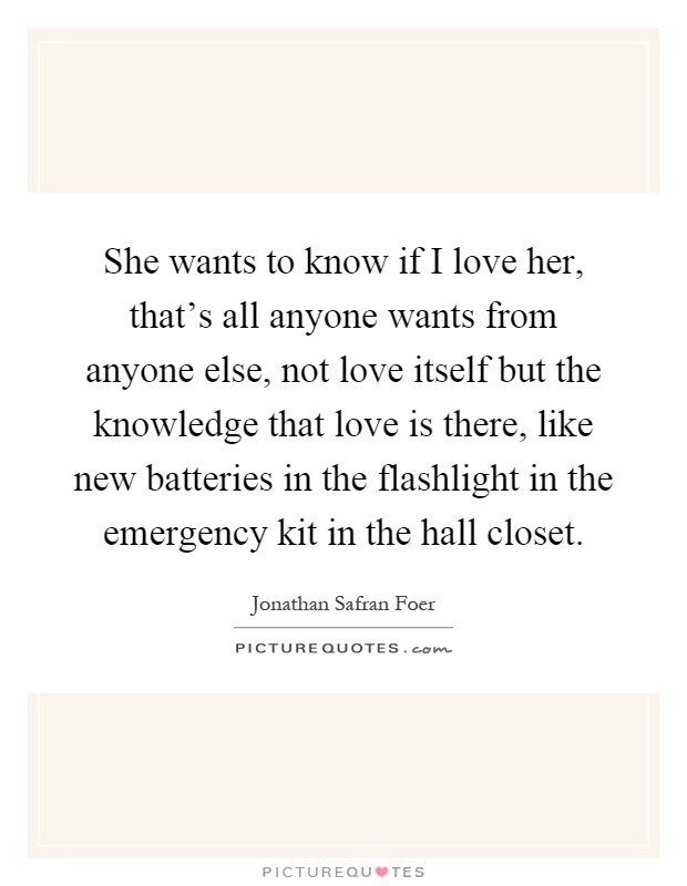She wants to know if I love her, that's all anyone wants from anyone else, not love itself but the knowledge that love is there, like new batteries in the flashlight in the emergency kit in the hall closet Picture Quote #1