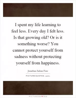 I spent my life learning to feel less. Every day I felt less. Is that growing old? Or is it something worse? You cannot protect yourself from sadness without protecting yourself from happiness Picture Quote #1