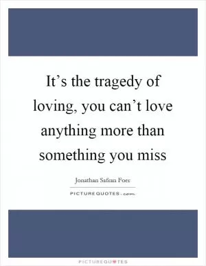 It’s the tragedy of loving, you can’t love anything more than something you miss Picture Quote #1