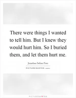 There were things I wanted to tell him. But I knew they would hurt him. So I buried them, and let them hurt me Picture Quote #1