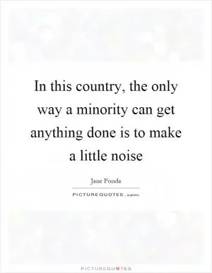 In this country, the only way a minority can get anything done is to make a little noise Picture Quote #1