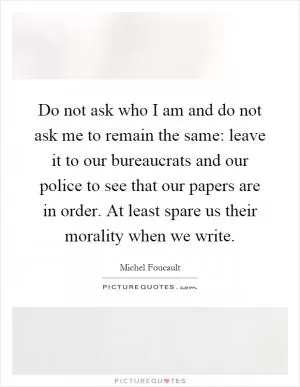 Do not ask who I am and do not ask me to remain the same: leave it to our bureaucrats and our police to see that our papers are in order. At least spare us their morality when we write Picture Quote #1