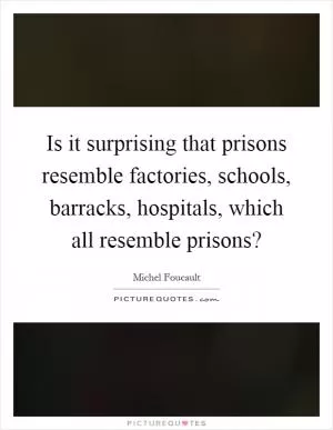 Is it surprising that prisons resemble factories, schools, barracks, hospitals, which all resemble prisons? Picture Quote #1