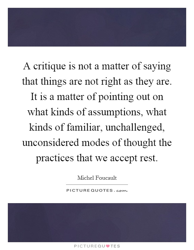 A critique is not a matter of saying that things are not right as they are. It is a matter of pointing out on what kinds of assumptions, what kinds of familiar, unchallenged, unconsidered modes of thought the practices that we accept rest Picture Quote #1
