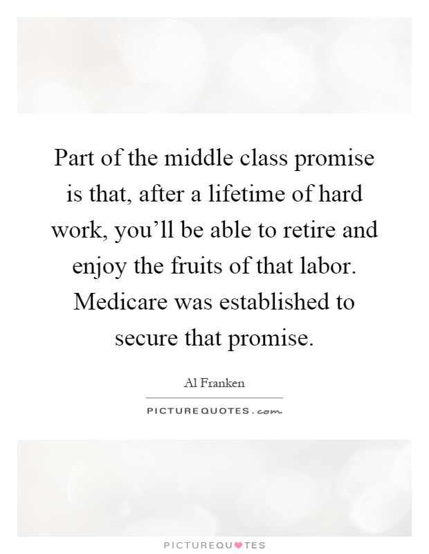 Part of the middle class promise is that, after a lifetime of hard work, you'll be able to retire and enjoy the fruits of that labor. Medicare was established to secure that promise Picture Quote #1