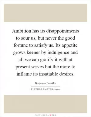 Ambition has its disappointments to sour us, but never the good fortune to satisfy us. Its appetite grows keener by indulgence and all we can gratify it with at present serves but the more to inflame its insatiable desires Picture Quote #1