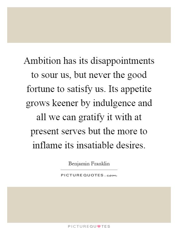 Ambition has its disappointments to sour us, but never the good fortune to satisfy us. Its appetite grows keener by indulgence and all we can gratify it with at present serves but the more to inflame its insatiable desires Picture Quote #1