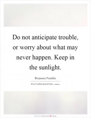 Do not anticipate trouble, or worry about what may never happen. Keep in the sunlight Picture Quote #1