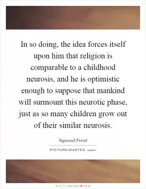 In so doing, the idea forces itself upon him that religion is comparable to a childhood neurosis, and he is optimistic enough to suppose that mankind will surmount this neurotic phase, just as so many children grow out of their similar neurosis Picture Quote #1