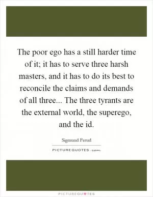 The poor ego has a still harder time of it; it has to serve three harsh masters, and it has to do its best to reconcile the claims and demands of all three... The three tyrants are the external world, the superego, and the id Picture Quote #1
