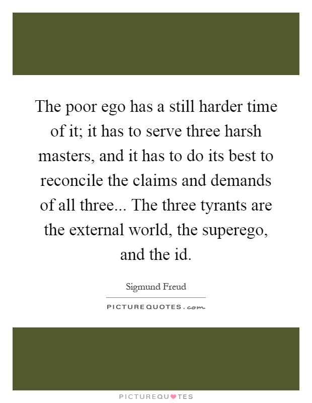 The poor ego has a still harder time of it; it has to serve three harsh masters, and it has to do its best to reconcile the claims and demands of all three... The three tyrants are the external world, the superego, and the id Picture Quote #1