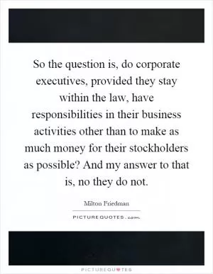 So the question is, do corporate executives, provided they stay within the law, have responsibilities in their business activities other than to make as much money for their stockholders as possible? And my answer to that is, no they do not Picture Quote #1