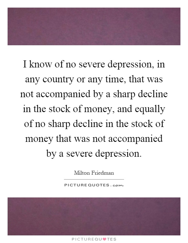 I know of no severe depression, in any country or any time, that was not accompanied by a sharp decline in the stock of money, and equally of no sharp decline in the stock of money that was not accompanied by a severe depression Picture Quote #1