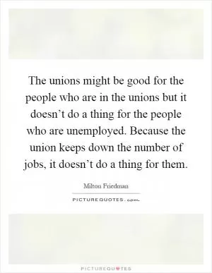 The unions might be good for the people who are in the unions but it doesn’t do a thing for the people who are unemployed. Because the union keeps down the number of jobs, it doesn’t do a thing for them Picture Quote #1
