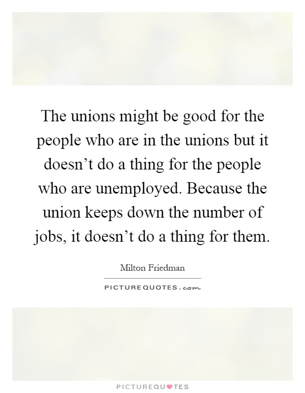 The unions might be good for the people who are in the unions but it doesn't do a thing for the people who are unemployed. Because the union keeps down the number of jobs, it doesn't do a thing for them Picture Quote #1