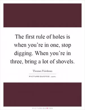 The first rule of holes is when you’re in one, stop digging. When you’re in three, bring a lot of shovels Picture Quote #1