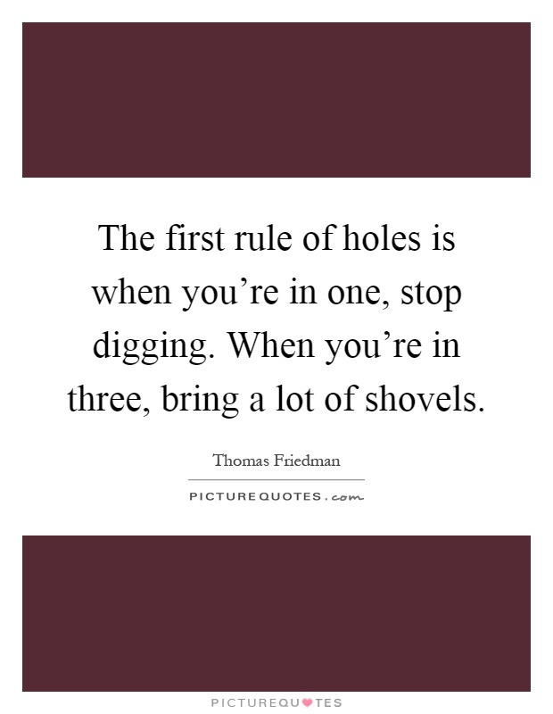 The first rule of holes is when you're in one, stop digging. When you're in three, bring a lot of shovels Picture Quote #1