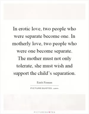 In erotic love, two people who were separate become one. In motherly love, two people who were one become separate. The mother must not only tolerate, she must wish and support the child’s separation Picture Quote #1