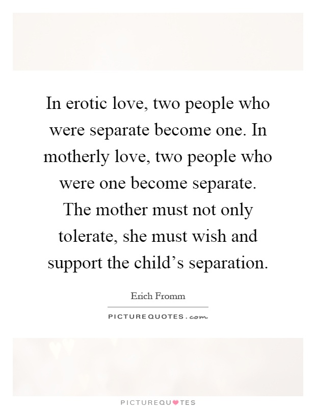 In erotic love, two people who were separate become one. In motherly love, two people who were one become separate. The mother must not only tolerate, she must wish and support the child's separation Picture Quote #1
