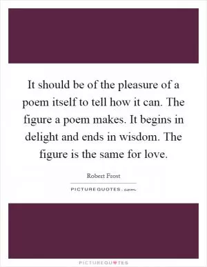 It should be of the pleasure of a poem itself to tell how it can. The figure a poem makes. It begins in delight and ends in wisdom. The figure is the same for love Picture Quote #1