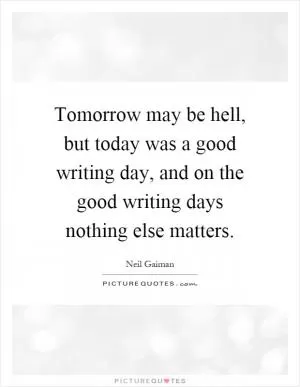 Tomorrow may be hell, but today was a good writing day, and on the good writing days nothing else matters Picture Quote #1