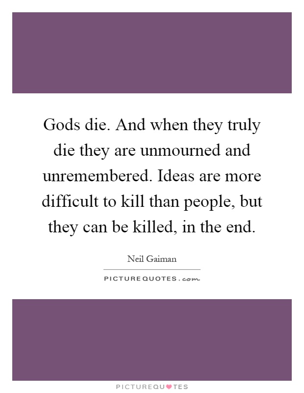 Gods die. And when they truly die they are unmourned and unremembered. Ideas are more difficult to kill than people, but they can be killed, in the end Picture Quote #1