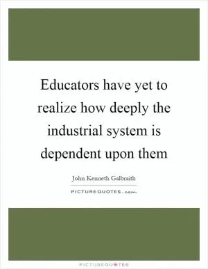 Educators have yet to realize how deeply the industrial system is dependent upon them Picture Quote #1